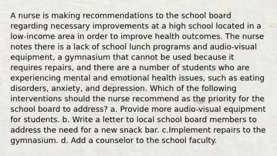 A nurse is making recommendations to the school board regarding necessary improvements at a high school located in a low-income area in order to improve health outcomes. The nurse notes there is a lack of school lunch programs and audio-visual equipment, a gymnasium that cannot be used because it requires repairs, and there are a number of students who are experiencing mental and emotional health issues, such as eating disorders, anxiety, and depression. Which of the following interventions should the nurse recommend as the priority for the school board to address? a. Provide more audio-visual equipment for students. b. Write a letter to local school board members to address the need for a new snack bar. c.Implement repairs to the gymnasium. d. Add a counselor to the school faculty.