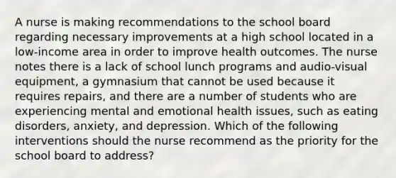 A nurse is making recommendations to the school board regarding necessary improvements at a high school located in a low-income area in order to improve health outcomes. The nurse notes there is a lack of school lunch programs and audio-visual equipment, a gymnasium that cannot be used because it requires repairs, and there are a number of students who are experiencing mental and emotional health issues, such as eating disorders, anxiety, and depression. Which of the following interventions should the nurse recommend as the priority for the school board to address?