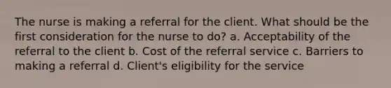 The nurse is making a referral for the client. What should be the first consideration for the nurse to do? a. Acceptability of the referral to the client b. Cost of the referral service c. Barriers to making a referral d. Client's eligibility for the service