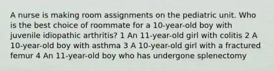 A nurse is making room assignments on the pediatric unit. Who is the best choice of roommate for a 10-year-old boy with juvenile idiopathic arthritis? 1 An 11-year-old girl with colitis 2 A 10-year-old boy with asthma 3 A 10-year-old girl with a fractured femur 4 An 11-year-old boy who has undergone splenectomy