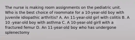 The nurse is making room assignments on the pediatric unit. Who is the best choice of roommate for a 10-year-old boy with juvenile idiopathic arthritis? A. An 11-year-old girl with colitis B. A 10 -year-old boy with asthma C. A 10-year-old girll with a fractured femur D. An 11-year-old boy who has undergone splenectomy