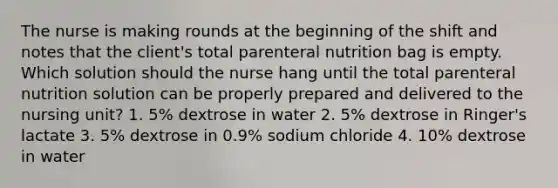 The nurse is making rounds at the beginning of the shift and notes that the client's total parenteral nutrition bag is empty. Which solution should the nurse hang until the total parenteral nutrition solution can be properly prepared and delivered to the nursing unit? 1. 5% dextrose in water 2. 5% dextrose in Ringer's lactate 3. 5% dextrose in 0.9% sodium chloride 4. 10% dextrose in water