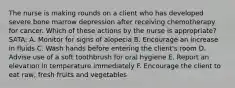 The nurse is making rounds on a client who has developed severe bone marrow depression after receiving chemotherapy for cancer. Which of these actions by the nurse is appropriate? SATA: A. Monitor for signs of alopecia B. Encourage an increase in fluids C. Wash hands before entering the client's room D. Advise use of a soft toothbrush for oral hygiene E. Report an elevation in temperature immediately F. Encourage the client to eat raw, fresh fruits and vegetables