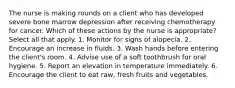 The nurse is making rounds on a client who has developed severe bone marrow depression after receiving chemotherapy for cancer. Which of these actions by the nurse is appropriate? Select all that apply. 1. Monitor for signs of alopecia. 2. Encourage an increase in fluids. 3. Wash hands before entering the client's room. 4. Advise use of a soft toothbrush for oral hygiene. 5. Report an elevation in temperature immediately. 6. Encourage the client to eat raw, fresh fruits and vegetables.