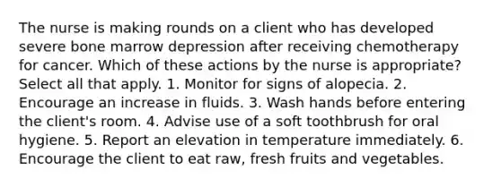 The nurse is making rounds on a client who has developed severe bone marrow depression after receiving chemotherapy for cancer. Which of these actions by the nurse is appropriate? Select all that apply. 1. Monitor for signs of alopecia. 2. Encourage an increase in fluids. 3. Wash hands before entering the client's room. 4. Advise use of a soft toothbrush for oral hygiene. 5. Report an elevation in temperature immediately. 6. Encourage the client to eat raw, fresh fruits and vegetables.