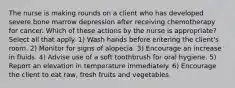 The nurse is making rounds on a client who has developed severe bone marrow depression after receiving chemotherapy for cancer. Which of these actions by the nurse is appropriate? Select all that apply. 1) Wash hands before entering the client's room. 2) Monitor for signs of alopecia. 3) Encourage an increase in fluids. 4) Advise use of a soft toothbrush for oral hygiene. 5) Report an elevation in temperature immediately. 6) Encourage the client to eat raw, fresh fruits and vegetables.