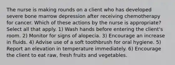 The nurse is making rounds on a client who has developed severe bone marrow depression after receiving chemotherapy for cancer. Which of these actions by the nurse is appropriate? Select all that apply. 1) Wash hands before entering the client's room. 2) Monitor for signs of alopecia. 3) Encourage an increase in fluids. 4) Advise use of a soft toothbrush for oral hygiene. 5) Report an elevation in temperature immediately. 6) Encourage the client to eat raw, fresh fruits and vegetables.