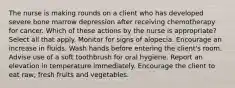 The nurse is making rounds on a client who has developed severe bone marrow depression after receiving chemotherapy for cancer. Which of these actions by the nurse is appropriate? Select all that apply. Monitor for signs of alopecia. Encourage an increase in fluids. Wash hands before entering the client's room. Advise use of a soft toothbrush for oral hygiene. Report an elevation in temperature immediately. Encourage the client to eat raw, fresh fruits and vegetables.