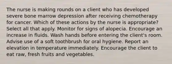 The nurse is making rounds on a client who has developed severe bone marrow depression after receiving chemotherapy for cancer. Which of these actions by the nurse is appropriate? Select all that apply. Monitor for signs of alopecia. Encourage an increase in fluids. Wash hands before entering the client's room. Advise use of a soft toothbrush for oral hygiene. Report an elevation in temperature immediately. Encourage the client to eat raw, fresh fruits and vegetables.