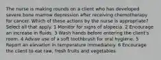 The nurse is making rounds on a client who has developed severe bone marrow depression after receiving chemotherapy for cancer. Which of these actions by the nurse is appropriate? Select all that apply. 1 Monitor for signs of alopecia. 2 Encourage an increase in fluids. 3 Wash hands before entering the client's room. 4 Advise use of a soft toothbrush for oral hygiene. 5 Report an elevation in temperature immediately. 6 Encourage the client to eat raw, fresh fruits and vegetables