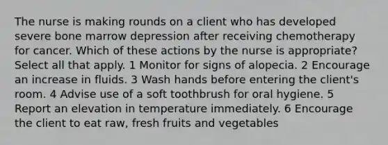 The nurse is making rounds on a client who has developed severe bone marrow depression after receiving chemotherapy for cancer. Which of these actions by the nurse is appropriate? Select all that apply. 1 Monitor for signs of alopecia. 2 Encourage an increase in fluids. 3 Wash hands before entering the client's room. 4 Advise use of a soft toothbrush for oral hygiene. 5 Report an elevation in temperature immediately. 6 Encourage the client to eat raw, fresh fruits and vegetables