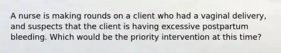 A nurse is making rounds on a client who had a vaginal delivery, and suspects that the client is having excessive postpartum bleeding. Which would be the priority intervention at this time?