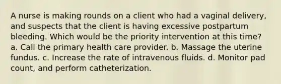 A nurse is making rounds on a client who had a vaginal delivery, and suspects that the client is having excessive postpartum bleeding. Which would be the priority intervention at this time? a. Call the primary health care provider. b. Massage the uterine fundus. c. Increase the rate of intravenous fluids. d. Monitor pad count, and perform catheterization.