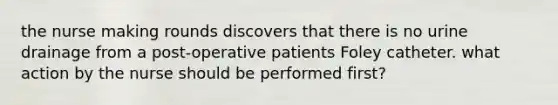 the nurse making rounds discovers that there is no urine drainage from a post-operative patients Foley catheter. what action by the nurse should be performed first?