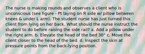 The nurse is making rounds and observes a client who is unconscious (see figure - Pt laying on R side w/ pillow between knees & under L arm). The student nurse has just turned this client from lying on her back. What should the nurse instruct the student to do before raising the side rail? a. Add a pillow under the right arm. b. Elevate the head of the bed 30° c. Move the client closer to the head of the bed. d. Inspect the skin at pressure points from the back-lying position.