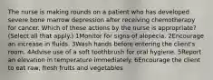 The nurse is making rounds on a patient who has developed severe bone marrow depression after receiving chemotherapy for cancer. Which of these actions by the nurse is appropriate? (Select all that apply.) 1Monitor for signs of alopecia. 2Encourage an increase in fluids. 3Wash hands before entering the client's room. 4Advise use of a soft toothbrush for oral hygiene. 5Report an elevation in temperature immediately. 6Encourage the client to eat raw, fresh fruits and vegetables