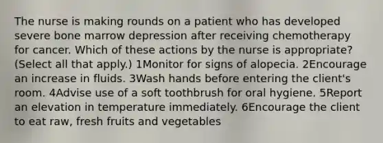 The nurse is making rounds on a patient who has developed severe bone marrow depression after receiving chemotherapy for cancer. Which of these actions by the nurse is appropriate? (Select all that apply.) 1Monitor for signs of alopecia. 2Encourage an increase in fluids. 3Wash hands before entering the client's room. 4Advise use of a soft toothbrush for oral hygiene. 5Report an elevation in temperature immediately. 6Encourage the client to eat raw, fresh fruits and vegetables