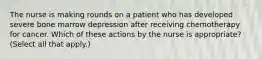 The nurse is making rounds on a patient who has developed severe bone marrow depression after receiving chemotherapy for cancer. Which of these actions by the nurse is appropriate? (Select all that apply.)