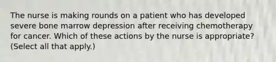 The nurse is making rounds on a patient who has developed severe bone marrow depression after receiving chemotherapy for cancer. Which of these actions by the nurse is appropriate? (Select all that apply.)