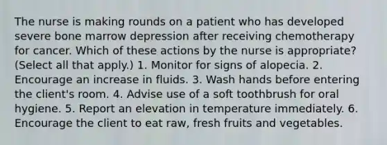 The nurse is making rounds on a patient who has developed severe bone marrow depression after receiving chemotherapy for cancer. Which of these actions by the nurse is appropriate? (Select all that apply.) 1. Monitor for signs of alopecia. 2. Encourage an increase in fluids. 3. Wash hands before entering the client's room. 4. Advise use of a soft toothbrush for oral hygiene. 5. Report an elevation in temperature immediately. 6. Encourage the client to eat raw, fresh fruits and vegetables.