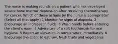 The nurse is making rounds on a patient who has developed severe bone marrow depression after receiving chemotherapy for cancer. Which of these actions by the nurse is appropriate? (Select all that apply.) 1 Monitor for signs of alopecia. 2 Encourage an increase in fluids. 3 Wash hands before entering the client's room. 4 Advise use of a soft toothbrush for oral hygiene. 5 Report an elevation in temperature immediately. 6 Encourage the client to eat raw, fresh fruits and vegetables