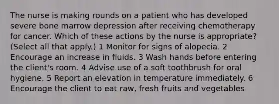 The nurse is making rounds on a patient who has developed severe bone marrow depression after receiving chemotherapy for cancer. Which of these actions by the nurse is appropriate? (Select all that apply.) 1 Monitor for signs of alopecia. 2 Encourage an increase in fluids. 3 Wash hands before entering the client's room. 4 Advise use of a soft toothbrush for oral hygiene. 5 Report an elevation in temperature immediately. 6 Encourage the client to eat raw, fresh fruits and vegetables