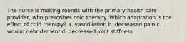 The nurse is making rounds with the primary health care provider, who prescribes cold therapy. Which adaptation is the effect of cold therapy? a. vasodilation b. decreased pain c. wound debridement d. decreased joint stiffness