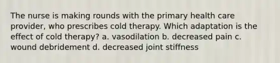 The nurse is making rounds with the primary health care provider, who prescribes cold therapy. Which adaptation is the effect of cold therapy? a. vasodilation b. decreased pain c. wound debridement d. decreased joint stiffness