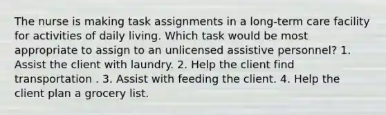 The nurse is making task assignments in a long-term care facility for activities of daily living. Which task would be most appropriate to assign to an unlicensed assistive personnel? 1. Assist the client with laundry. 2. Help the client find transportation . 3. Assist with feeding the client. 4. Help the client plan a grocery list.