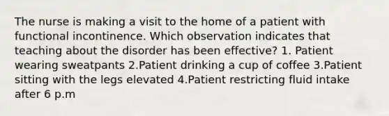 The nurse is making a visit to the home of a patient with functional incontinence. Which observation indicates that teaching about the disorder has been effective? 1. Patient wearing sweatpants 2.Patient drinking a cup of coffee 3.Patient sitting with the legs elevated 4.Patient restricting fluid intake after 6 p.m