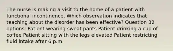 The nurse is making a visit to the home of a patient with functional incontinence. Which observation indicates that teaching about the disorder has been effective? Question 32 options: Patient wearing sweat pants Patient drinking a cup of coffee Patient sitting with the legs elevated Patient restricting fluid intake after 6 p.m.