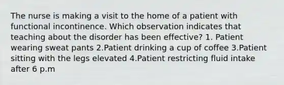 The nurse is making a visit to the home of a patient with functional incontinence. Which observation indicates that teaching about the disorder has been effective? 1. Patient wearing sweat pants 2.Patient drinking a cup of coffee 3.Patient sitting with the legs elevated 4.Patient restricting fluid intake after 6 p.m