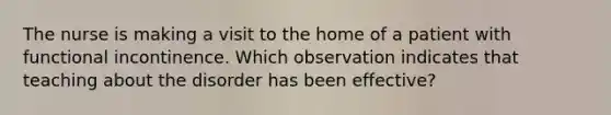 The nurse is making a visit to the home of a patient with functional incontinence. Which observation indicates that teaching about the disorder has been effective?