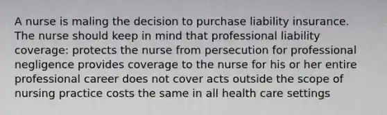 A nurse is maling the decision to purchase liability insurance. The nurse should keep in mind that professional liability coverage: protects the nurse from persecution for professional negligence provides coverage to the nurse for his or her entire professional career does not cover acts outside the scope of nursing practice costs the same in all health care settings