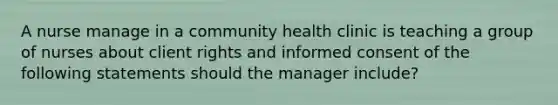 A nurse manage in a community health clinic is teaching a group of nurses about client rights and informed consent of the following statements should the manager include?