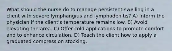 What should the nurse do to manage persistent swelling in a client with severe lymphangitis and lymphadenitis? A) Inform the physician if the client's temperature remains low. B) Avoid elevating the area. C) Offer cold applications to promote comfort and to enhance circulation. D) Teach the client how to apply a graduated compression stocking.