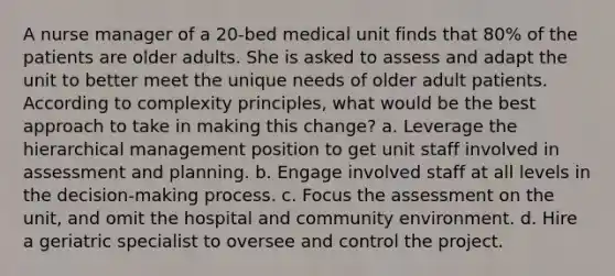 A nurse manager of a 20-bed medical unit finds that 80% of the patients are older adults. She is asked to assess and adapt the unit to better meet the unique needs of older adult patients. According to complexity principles, what would be the best approach to take in making this change? a. Leverage the hierarchical management position to get unit staff involved in assessment and planning. b. Engage involved staff at all levels in the decision-making process. c. Focus the assessment on the unit, and omit the hospital and community environment. d. Hire a geriatric specialist to oversee and control the project.