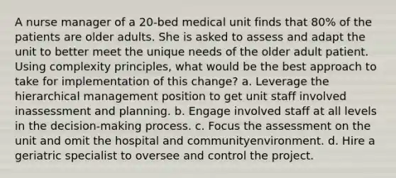 A nurse manager of a 20-bed medical unit finds that 80% of the patients are older adults. She is asked to assess and adapt the unit to better meet the unique needs of the older adult patient. Using complexity principles, what would be the best approach to take for implementation of this change? a. Leverage the hierarchical management position to get unit staff involved inassessment and planning. b. Engage involved staff at all levels in the decision-making process. c. Focus the assessment on the unit and omit the hospital and communityenvironment. d. Hire a geriatric specialist to oversee and control the project.