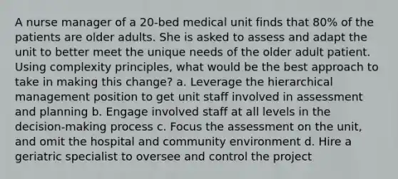 A nurse manager of a 20-bed medical unit finds that 80% of the patients are older adults. She is asked to assess and adapt the unit to better meet the unique needs of the older adult patient. Using complexity principles, what would be the best approach to take in making this change? a. Leverage the hierarchical management position to get unit staff involved in assessment and planning b. Engage involved staff at all levels in the decision-making process c. Focus the assessment on the unit, and omit the hospital and community environment d. Hire a geriatric specialist to oversee and control the project