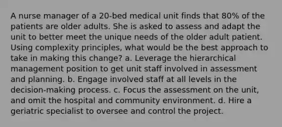 A nurse manager of a 20-bed medical unit finds that 80% of the patients are older adults. She is asked to assess and adapt the unit to better meet the unique needs of the older adult patient. Using complexity principles, what would be the best approach to take in making this change? a. Leverage the hierarchical management position to get unit staff involved in assessment and planning. b. Engage involved staff at all levels in the decision-making process. c. Focus the assessment on the unit, and omit the hospital and community environment. d. Hire a geriatric specialist to oversee and control the project.