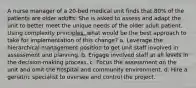 A nurse manager of a 20-bed medical unit finds that 80% of the patients are older adults. She is asked to assess and adapt the unit to better meet the unique needs of the older adult patient. Using complexity principles, what would be the best approach to take for implementation of this change? a. Leverage the hierarchical management position to get unit staff involved in assessment and planning. b. Engage involved staff at all levels in the decision-making process. c. Focus the assessment on the unit and omit the hospital and community environment. d. Hire a geriatric specialist to oversee and control the project.