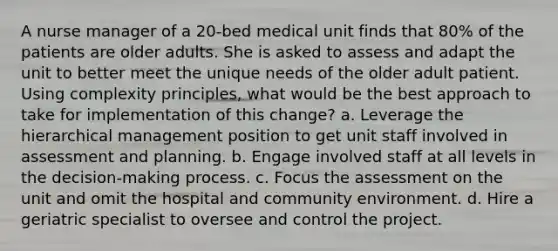 A nurse manager of a 20-bed medical unit finds that 80% of the patients are older adults. She is asked to assess and adapt the unit to better meet the unique needs of the older adult patient. Using complexity principles, what would be the best approach to take for implementation of this change? a. Leverage the hierarchical management position to get unit staff involved in assessment and planning. b. Engage involved staff at all levels in the decision-making process. c. Focus the assessment on the unit and omit the hospital and community environment. d. Hire a geriatric specialist to oversee and control the project.