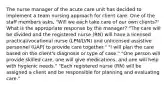 The nurse manager of the acute care unit has decided to implement a team nursing approach for client care. One of the staff members asks, "Will we each take care of our own clients?" What is the appropriate response by the manager? "The care will be divided and the registered nurse (RN) will have a licensed practical/vocational nurse (LPN/LVN) and unlicensed assistive personnel (UAP) to provide care together." "I will plan the care based on the client's diagnosis or type of case." "One person will provide skilled care, one will give medications, and one will help with hygienic needs." "Each registered nurse (RN) will be assigned a client and be responsible for planning and evaluating care."