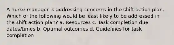 A nurse manager is addressing concerns in the shift action plan. Which of the following would be least likely to be addressed in the shift action plan? a. Resources c. Task completion due dates/times b. Optimal outcomes d. Guidelines for task completion