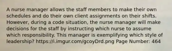 A nurse manager allows the staff members to make their own schedules and do their own client assignments on their shifts. However, during a code situation, the nurse manager will make decisions for the staff by instructing which nurse to assume which responsibility. This manager is exemplifying which style of leadership? https://i.imgur.com/gcoyDrd.png Page Number: 464