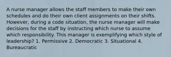 A nurse manager allows the staff members to make their own schedules and do their own client assignments on their shifts. However, during a code situation, the nurse manager will make decisions for the staff by instructing which nurse to assume which responsibility. This manager is exemplifying which style of leadership? 1. Permissive 2. Democratic 3. Situational 4. Bureaucratic