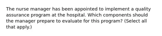 The nurse manager has been appointed to implement a quality assurance program at the hospital. Which components should the manager prepare to evaluate for this program? (Select all that apply.)