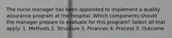 The nurse manager has been appointed to implement a quality assurance program at the hospital. Which components should the manager prepare to evaluate for this program? Select all that apply: 1. Methods 2. Structure 3. Finances 4. Process 5. Outcome