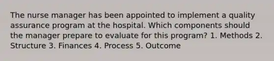 The nurse manager has been appointed to implement a quality assurance program at the hospital. Which components should the manager prepare to evaluate for this program? 1. Methods 2. Structure 3. Finances 4. Process 5. Outcome