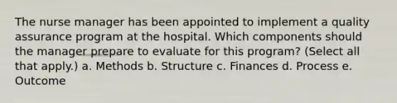 The nurse manager has been appointed to implement a quality assurance program at the hospital. Which components should the manager prepare to evaluate for this program? (Select all that apply.) a. Methods b. Structure c. Finances d. Process e. Outcome